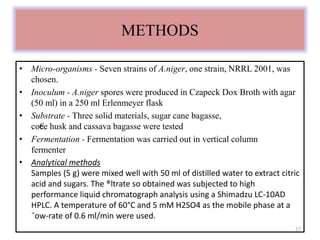 METHODS 
• Micro-organisms - Seven strains of A.niger, one strain, NRRL 2001, was 
chosen. 
• Inoculum - A.niger spores were produced in Czapeck Dox Broth with agar 
(50 ml) in a 250 ml Erlenmeyer flask 
• Substrate - Three solid materials, sugar cane bagasse, 
co€ee husk and cassava bagasse were tested 
• Fermentation - Fermentation was carried out in vertical column 
fermenter 
• Analytical methods 
Samples (5 g) were mixed well with 50 ml of distilled water to extract citric 
acid and sugars. The ®ltrate so obtained was subjected to high 
performance liquid chromatograph analysis using a Shimadzu LC-10AD 
HPLC. A temperature of 60°C and 5 mM H2SO4 as the mobile phase at a 
¯ow-rate of 0.6 ml/min were used. 
17 
 