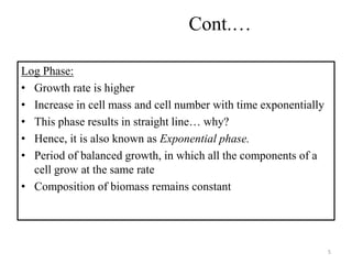 Cont.… 
Log Phase: 
• Growth rate is higher 
• Increase in cell mass and cell number with time exponentially 
• This phase results in straight line… why? 
• Hence, it is also known as Exponential phase. 
• Period of balanced growth, in which all the components of a 
cell grow at the same rate 
• Composition of biomass remains constant 
5 
 