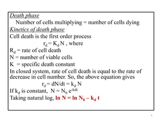 Death phase 
Number of cells multiplying = number of cells dying 
Kinetics of death phase 
Cell death is the first order process 
rd = Kd N , where 
Rd = rate of cell death 
N = number of viable cells 
K = specific death constant 
In closed system, rate of cell death is equal to the rate of 
decrease in cell number. So, the above equation gives 
rd = dN/dt = kd N 
If kd is constant, N = N0 e-kdt 
Taking natural log, ln N = ln N0 – kd t 
9 
 