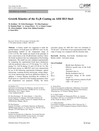 TECHNICAL PAPER TP 2868
Growth Kinetics of the Fe2B Coating on AISI H13 Steel
M. Keddam • M. Ortiz-Domı´nguez • M. Elias-Espinosa •
O. Damia´n-Mejı´a • A. Arenas-Flores • O. A. Go´mez-Vargas •
M. Abreu-Quijano • Jorge Iva´n Aldana-Gonza´lez •
J. Zuno-Silva
Received: 28 June 2014 / Accepted: 28 October 2014
Ó The Indian Institute of Metals - IIM 2014
Abstract A kinetic model was suggested to study the
growth kinetics of Fe2B layers on AISI H13 steel via the
pack-boriding method in the temperature range of
1,123–1,273 K. This model was based of the principle of
mass conservation at the (Fe2B/substrate) interface where
the boride incubation time was independent of the boriding
temperature. The model was also validated experimentally
by comparing the experimental Fe2B layers thicknesses
with the predicted values at 1,173 K during 7 h, 1,223 K
during 5 h, 1,253 K during 2 h and 1,273 K for 3 h. The
Fe2B layers grown on AISI H13 steel were characterized
by use of the following experimental techniques: optical
microscopy, scanning electron microscopy, energy disper-
sive X-ray spectroscopy and X-ray diffraction analysis. In
addition, a contour diagram describing the evolution of
Fe2B layers as a function of the boriding parameters (time
and temperature) was proposed. Finally, the boron
activation energy for AISI H13 steel was estimated as
233 kJ mol-1
on the basis of our experimental results. This
value of energy was compared with the literature data.
Keywords Boriding Á Iron boride Á Incubation time Á
Kinetic model Á Activation energy
List of Symbols
v Boride layer thickness (m)
tv Effective growth time of the Fe2B
layer (s)
t Treatment time (s)
tFe2B
0 Boride incubation time (s)
QFe2B Activation energy of the system
(J mol-1
)
CFe2B
up Upper limit of boron content in Fe2B
(=60 9 103
mol m-3
)
M. Keddam (&)
Laboratoire de Technologie des Mate´riaux, Faculte´ de Ge´nie
Me´canique et Ge´nie des Proce´de´s, USTHB, B.P. No. 32, El-Alia,
Bab-Ezzouar, 16111 Algiers, Algeria
e-mail: keddam@yahoo.fr
M. Ortiz-Domı´nguez Á M. Abreu-Quijano Á J. Zuno-Silva
Escuela Superior Cd. Sahagu´n, Universidad Auto´noma del
Estado de Hidalgo, UAEH, Carretera Cd. Sahagu´n-Otumba s/n,
43990 Pachuca, Hidalgo, Mexico
M. Elias-Espinosa
Instituto Tecnolo´gico y de Estudios Superiores de Monterrey-
ITESM Campus Santa Fe, Av. Carlos Lazo No. 100, Del. A´ lvaro
Obrego´n, CP 01389 Mexico, D.F., Mexico
O. Damia´n-Mejı´a
Instituto de Investigacio´n en Materiales, Universidad Nacional
Auto´noma de Me´xico-UNAM, Circuito Exterior, s/n Ciudad
Universitaria, CP 04510 Coyoaca´n, D.F., Mexico
A. Arenas-Flores
Centro de Investigacio´n en Materiales y Metalurgia, Universidad
Auto´noma del Estado de Hidalgo, Ciudad Universitaria Pachuca-
Tulancingo km. 4.5, Pachuca, Hidalgo, Mexico
O. A. Go´mez-Vargas
Instituto Tecnolo´gico de Tlalnepantla-ITTLA, Av. Instituto
Tecnolo´gico, S/N. Col. La Comunidad, CP 54070 Tlalnepantla
de Baz, Estado de Me´xico, Mexico
J. I. Aldana-Gonza´lez
Universidad Tecnolo´gica de Me´xico, Blvd. Calacoaya No. 7,
Col. La Ermita, 52970 Atizapa´n de Zaragoza, Estado de Me´xico,
Mexico
123
Trans Indian Inst Met
DOI 10.1007/s12666-014-0472-x
 