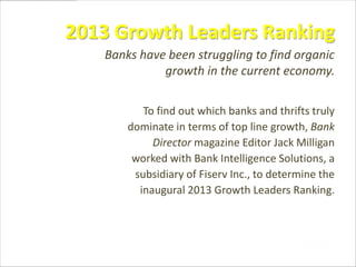 2013 Growth Leaders Ranking
To find out which banks and thrifts truly
dominate in terms of top line growth, Bank
Director magazine Editor Jack Milligan
worked with Bank Intelligence Solutions, a
subsidiary of Fiserv Inc., to determine the
inaugural 2013 Growth Leaders Ranking.
Banks have been struggling to find organic
growth in the current economy.
 