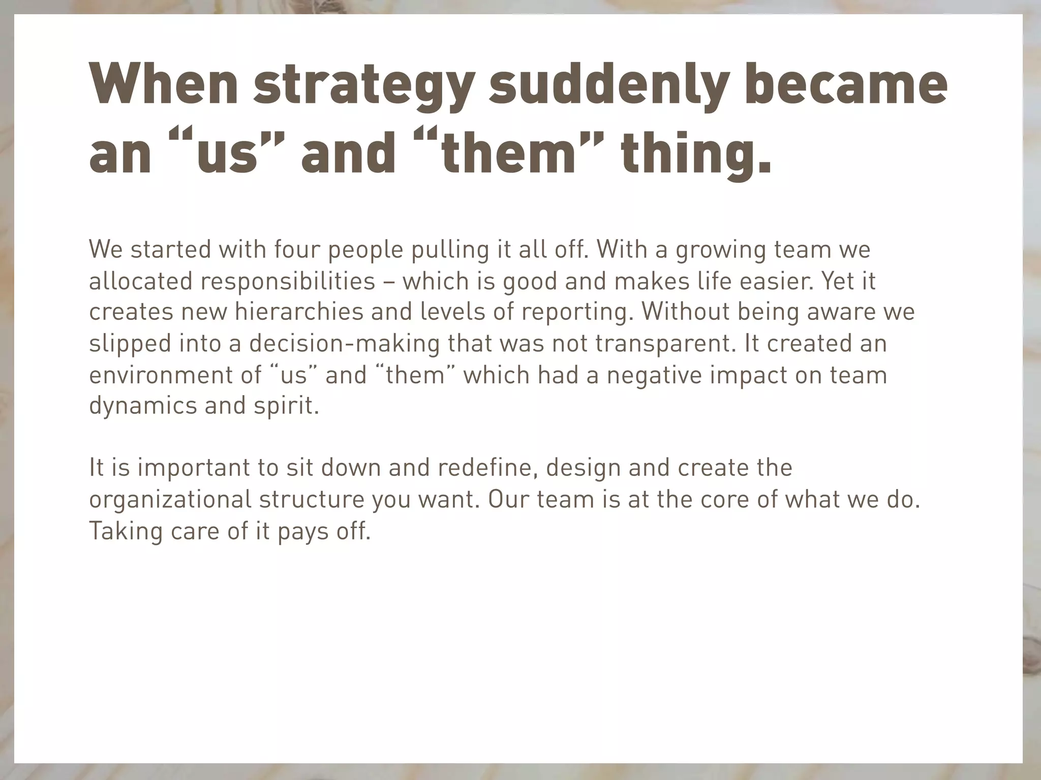 When strategy suddenly became
an “us” and “them” thing.
We started with four people pulling it all off. With a growing team we
allocated responsibilities – which is good and makes life easier. Yet it
creates new hierarchies and levels of reporting. Without being aware we
slipped into a decision-making that was not transparent. It created an
environment of “us” and “them” which had a negative impact on team
dynamics and spirit.
It is important to sit down and redeﬁne, design and create the
organizational structure you want. Our team is at the core of what we do.
Taking care of it pays off.
 
