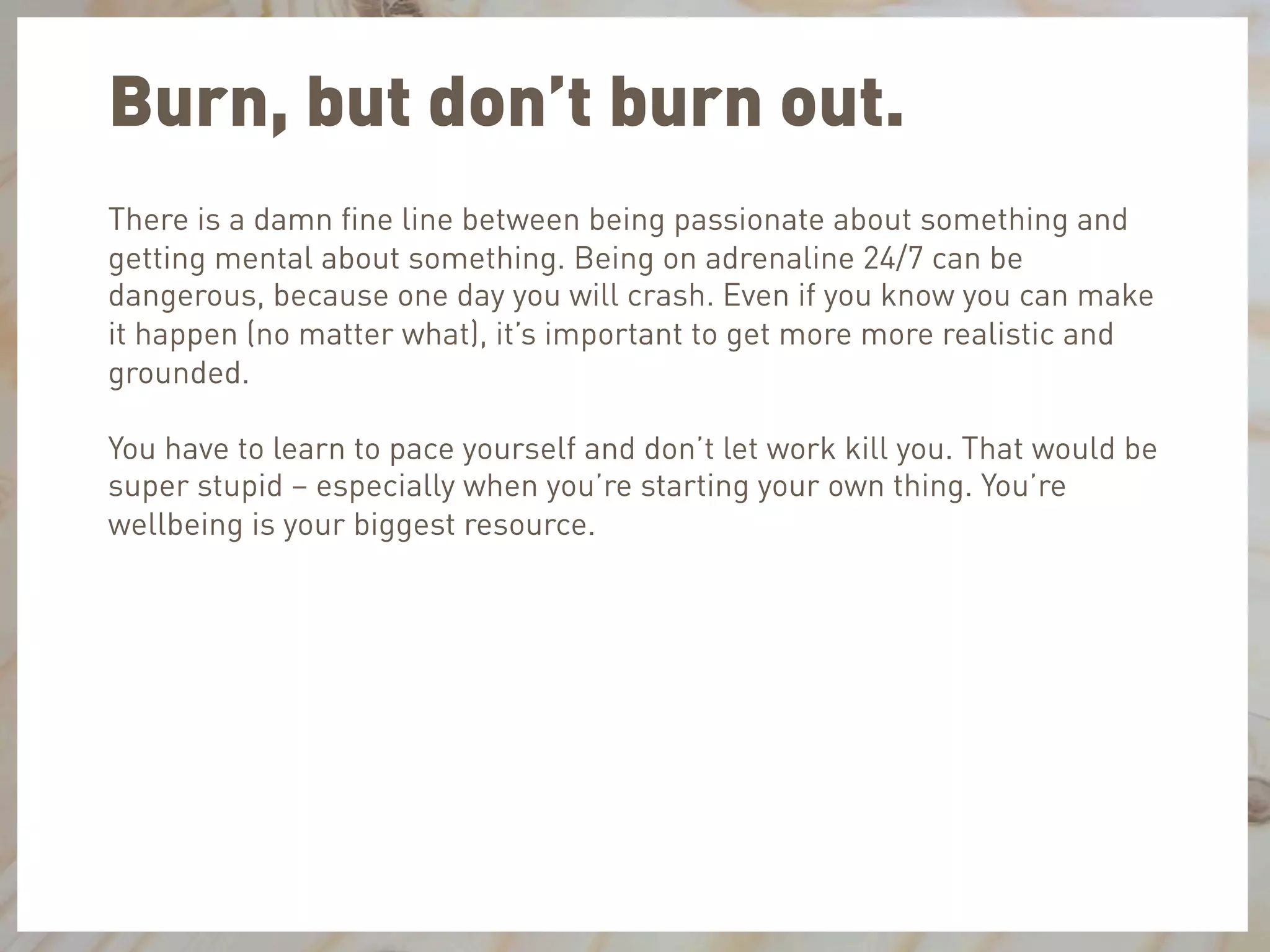 Burn, but don’t burn out.
There is a damn ﬁne line between being passionate about something and
getting mental about something. Being on adrenaline 24/7 can be
dangerous, because one day you will crash. Even if you know you can make
it happen (no matter what), it’s important to get more more realistic and
grounded.
You have to learn to pace yourself and don’t let work kill you. That would be
super stupid – especially when you’re starting your own thing. You’re
wellbeing is your biggest resource.
 