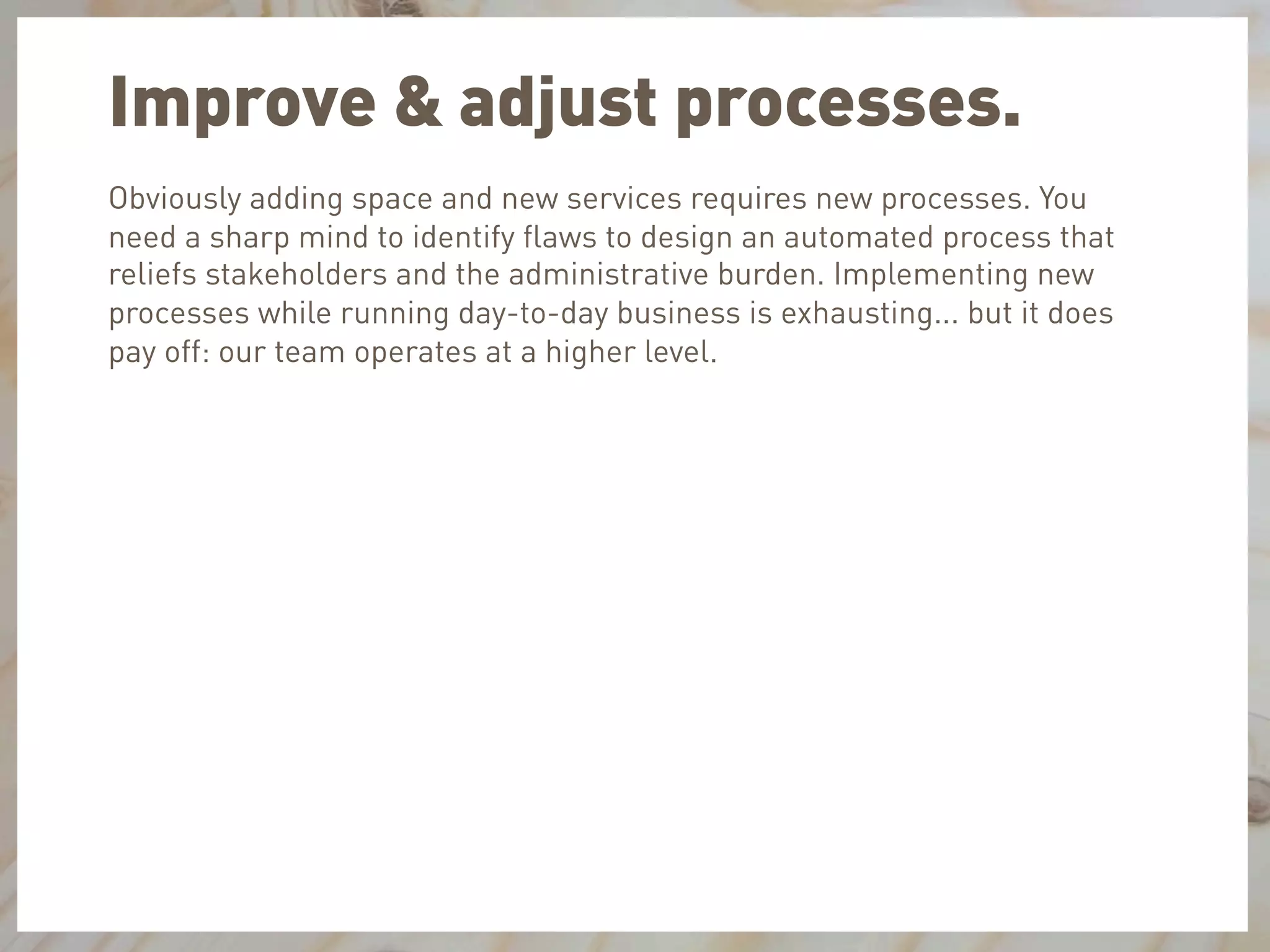 Improve & adjust processes.
Obviously adding space and new services requires new processes. You
need a sharp mind to identify ﬂaws to design an automated process that
reliefs stakeholders and the administrative burden. Implementing new
processes while running day-to-day business is exhausting... but it does
pay off: our team operates at a higher level.
 