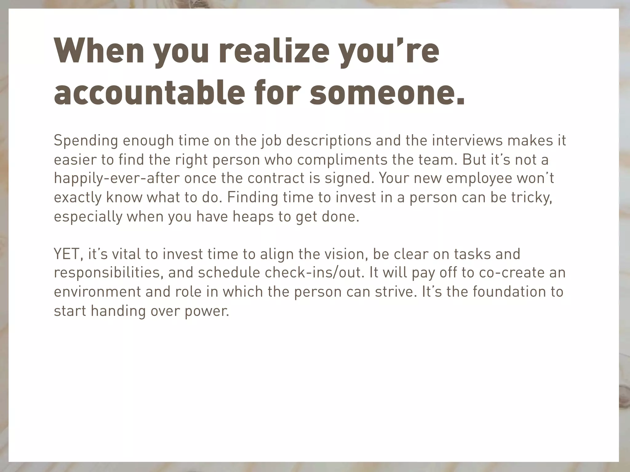 When you realize you’re
accountable for someone.
Spending enough time on the job descriptions and the interviews makes it
easier to ﬁnd the right person who compliments the team. But it’s not a
happily-ever-after once the contract is signed. Your new employee won’t
exactly know what to do. Finding time to invest in a person can be tricky,
especially when you have heaps to get done.
YET, it’s vital to invest time to align the vision, be clear on tasks and
responsibilities, and schedule check-ins/out. It will pay off to co-create an
environment and role in which the person can strive. It’s the foundation to
start handing over power.
 