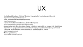 UX
Really Good Chatbots: A List of Chatbot Examples for Inspiration and Beyond
https://www.reallygoodchatbots.com/
Bites: Ready-to-use Modals and Popups
https://usebites.com/
Service Form: Form and Booking System Templates
https://serviceform.com/form-templates/industry
Accessibility tool: Check and see if your website is accessible to people with disabilities
https://chrome.google.com/webstore/detail/axe/lhdoppojpmngadmnindnejefpokejbdd/related
VideoAsk: An experiment from Typeform to get feedback via videos
https://www.videoask.it/
Mobile eye tracking
https://www.usehawkeye.com/
 