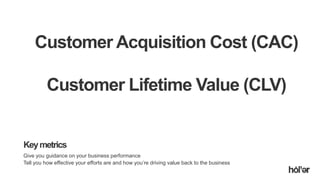 Holler Australia. Big reactions, Simple Interactions.
Keymetrics
Give you guidance on your business performance
Tell you how effective your efforts are and how you’re driving value back to the business
Customer Acquisition Cost (CAC)
Customer Lifetime Value (CLV)
 