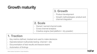 Holler Australia. Big reactions, Simple Interactions.
1. Traction
Key metrics defined, tracked and used to make decisions
Operationalized multivariate testing: channel + site
Documentation of test results and lessons learnt
Automation of findings
Growth maturity
2. Scale
Owned / earned channel scale
Cross-channel analytics
Creative engine (test platform + dry powder)
3. Growth
Product development
Growth methodologies: product and
channel integration
 