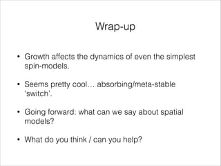 Wrap-up
•

Growth affects the dynamics of even the simplest
spin-models.

•

Seems pretty cool… absorbing/meta-stable
‘switch’.

•

Going forward: what can we say about spatial
models?

•

What do you think / can you help?

 