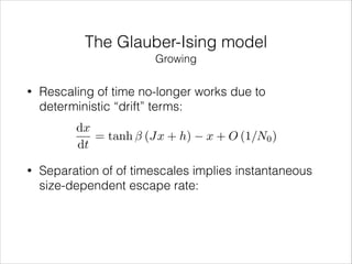 The Glauber-Ising model
Growing
•

Rescaling of time no-longer works due to
deterministic “drift” terms:
dx
= tanh (Jx + h)
dt

•

x + O (1/N0 )

Separation of of timescales implies instantaneous
size-dependent escape rate:

 