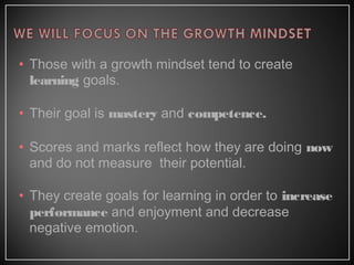 • Those with a growth mindset tend to create
learning goals.
• Their goal is mastery and competence.
• Scores and marks reflect how they are doing now
and do not measure their potential.
• They create goals for learning in order to increase
performance and enjoyment and decrease
negative emotion.
 