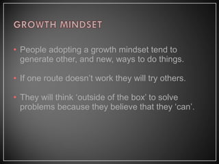 • People adopting a growth mindset tend to
generate other, and new, ways to do things.
• If one route doesn’t work they will try others.
• They will think ‘outside of the box’ to solve
problems because they believe that they ‘can’.
 