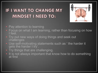 • Pay attention to learning
• Focus on what I am learning, rather than focusing on how
I feel.
• Try out new ways of doing things and seek out
challenges
• Use self-motivating statements such as ‘ the harder it
gets the harder I try’.
• Try things that are challenging.
• It is not always important that know how to do something
at first
 
