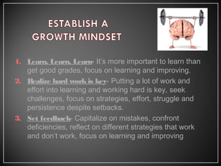 1. Learn, Learn, Learn- It’s more important to learn than
get good grades, focus on learning and improving.
2. Realize hard workis key- Putting a lot of work and
effort into learning and working hard is key, seek
challenges, focus on strategies, effort, struggle and
persistence despite setbacks.
3. Set feedback- Capitalize on mistakes, confront
deficiencies, reflect on different strategies that work
and don’t work, focus on learning and improving
 