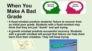 When You
Make A Bad
Grade
• A fixed mindset predicts students’ failure to recover from
an initial poor grade. Students with a fixed mindset may
think that they are just “dumb” and quit trying.
• A growth mindset predicts successful recovery. Students
with a growth mindset will accept that failure can help them
learn from their mistakes. They will keep trying.
 