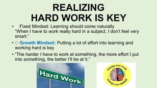 REALIZING
HARD WORK IS KEY
• Fixed Mindset: Learning should come naturally
“When I have to work really hard in a subject, I don’t feel very
smart.”
• Growth Mindset: Putting a lot of effort into learning and
working hard is key
• “The harder I have to work at something, the more effort I put
into something, the better I’ll be at it.”
 