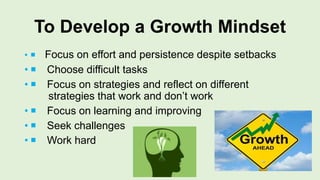 To Develop a Growth Mindset
•  Focus on effort and persistence despite setbacks
•  Choose difficult tasks
•  Focus on strategies and reflect on different
strategies that work and don’t work
•  Focus on learning and improving
•  Seek challenges
•  Work hard
 