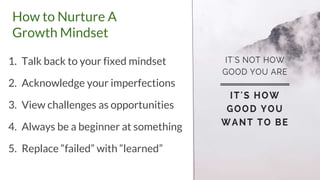 How to Nurture A
Growth Mindset
1. Talk back to your fixed mindset
2. Acknowledge your imperfections
3. View challenges as opportunities
4. Always be a beginner at something
5. Replace “failed” with “learned”
 