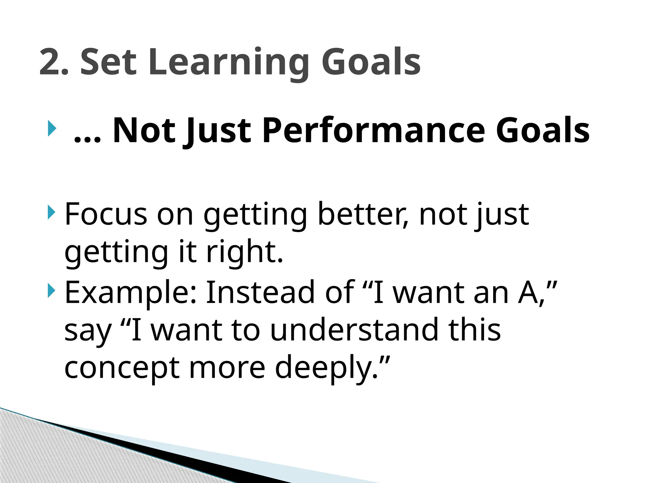 2. Set Learning Goals
 … Not Just Performance Goals
 Focus on getting better, not just
getting it right.
 Example: Instead of “I want an A,”
say “I want to understand this
concept more deeply.”
 