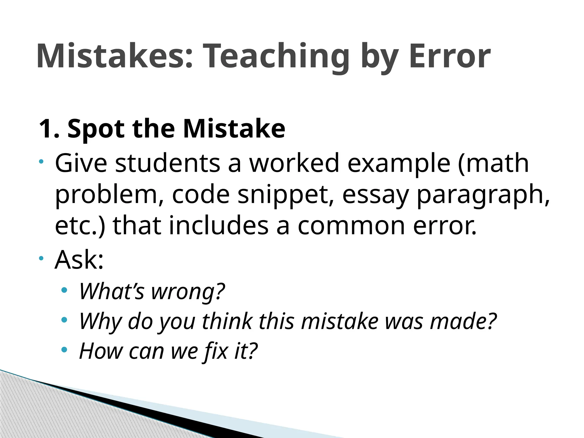 Mistakes: Teaching by Error
1. Spot the Mistake
• Give students a worked example (math
problem, code snippet, essay paragraph,
etc.) that includes a common error.
• Ask:
• What’s wrong?
• Why do you think this mistake was made?
• How can we fix it?
 