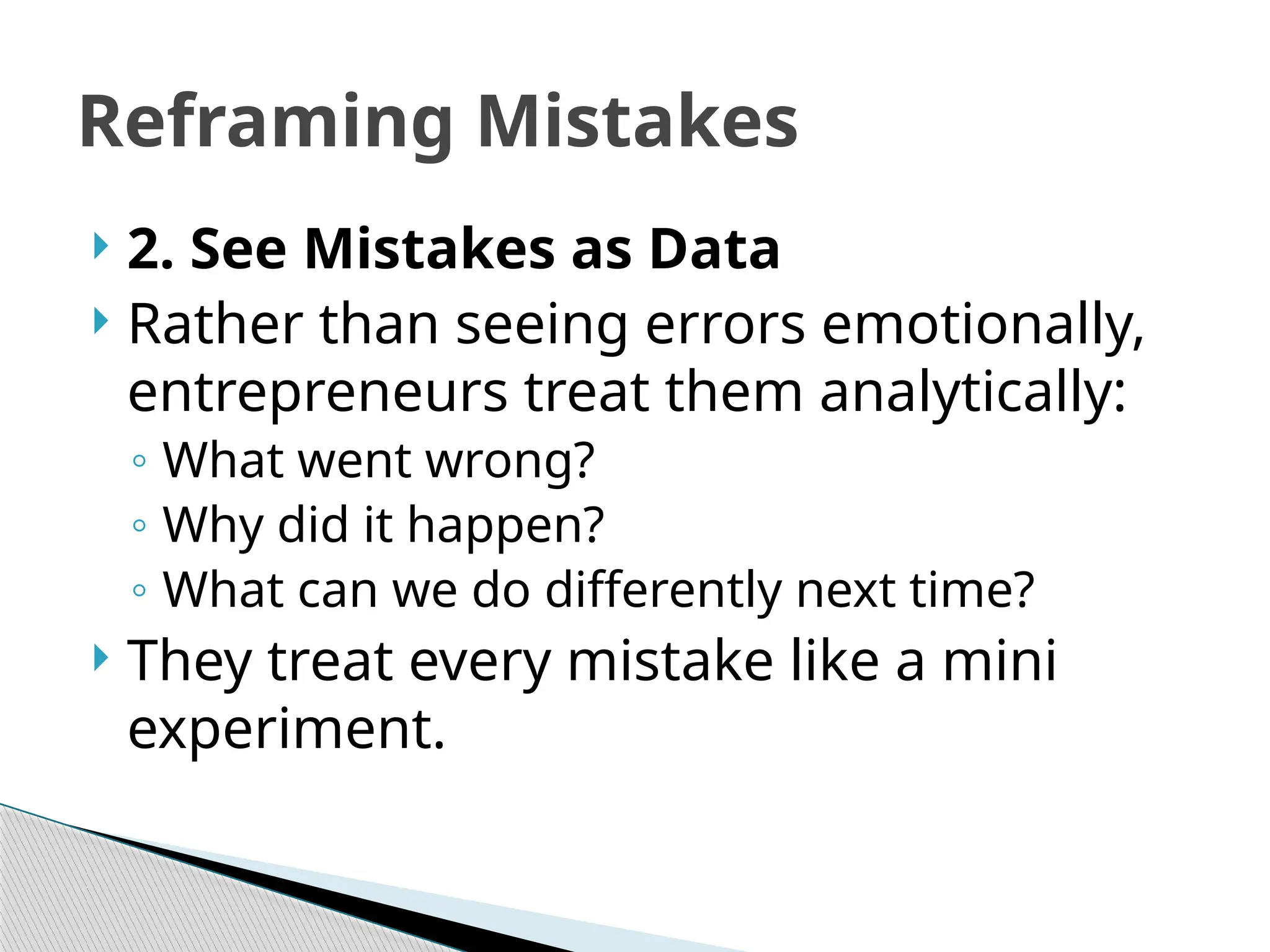 Reframing Mistakes
 2. See Mistakes as Data
 Rather than seeing errors emotionally,
entrepreneurs treat them analytically:
◦ What went wrong?
◦ Why did it happen?
◦ What can we do differently next time?
 They treat every mistake like a mini
experiment.
 
