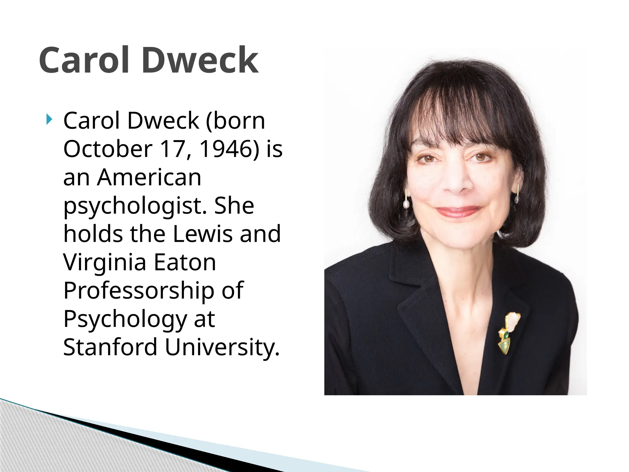 Carol Dweck
 Carol Dweck (born
October 17, 1946) is
an American
psychologist. She
holds the Lewis and
Virginia Eaton
Professorship of
Psychology at
Stanford University.
 