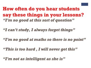 How often do you hear students
say these things in your lessons?
“I’m no good at this sort of question”
“I can’t study, I always forget things”
“I’m no good at maths so there is no point”
“This is too hard , I will never get this”
“I’m not as intelligent as she is”
 