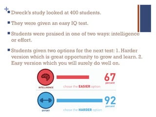 + Dweck’s study looked at 400 students.
 They were given an easy IQ test.
 Students were praised in one of two ways: intelligence
or effort.
 Students given two options for the next test: 1. Harder
version which is great opportunity to grow and learn. 2.
Easy version which you will surely do well on.
 