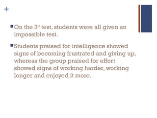 +
On the 3rd
test, students were all given an
impossible test.
Students praised for intelligence showed
signs of becoming frustrated and giving up,
whereas the group praised for effort
showed signs of working harder, working
longer and enjoyed it more.
 