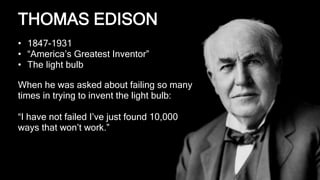 “I have not failed I’ve just found 10,000 ways that won’t work”
Thomas Edison, on the invention of the light bulb
HOW TO SUCCEEDTHOMAS EDISON
• 1847-1931
• “America’s Greatest Inventor”
• The light bulb
When he was asked about failing so many
times in trying to invent the light bulb:
“I have not failed I’ve just found 10,000
ways that won’t work.”
 