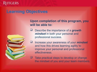 Learning Objectives
Upon completion of this program, you
will be able to:
 Describe the importance of a growth
mindset in both your personal and
professional success.
 Increase your awareness of your mindset
and how this drives learning agility to
improve your personal and professional
effectiveness.
 Take practical steps to develop or change
the mindset of you and your team members.
 