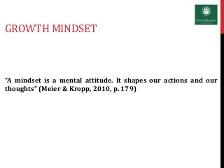 GROWTH MINDSET
“A mindset is a mental attitude. It shapes our actions and our
thoughts” (Meier & Kropp, 2010, p. 179)
 