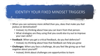 IDENTIFY YOUR FIXED MINDSET TRIGGERS
• When you see someone more skilled than you, does that make you feel
jealous or demotivated?
• Instead, try thinking about how you can learn from that person.
• What strategies are they using that you could also try out to improve
your own skills?
• Feedback: When you get a critical feedback, do you feel defensive?
• Instead, try thinking about how that feedback can help you grow
• Challenges: When you face a challenge, do you feel like giving up or feel
negative about yourself?
• Instead, think about challenges are opportunities to learn
 