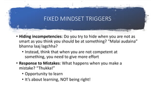 FIXED MINDSET TRIGGERS
• Hiding incompetencies: Do you try to hide when you are not as
smart as you think you should be at something? “Malai audaina”
bhanna laaj lagchha?
• Instead, think that when you are not competent at
something, you need to give more effort
• Response to Mistakes: What happens when you make a
mistake? “Thukka!”
• Opportunity to learn
• It’s about learning, NOT being right!
 