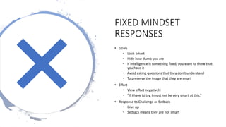 FIXED MINDSET
RESPONSES
• Goals
• Look Smart
• Hide how dumb you are
• If intelligence is something fixed, you want to show that
you have it
• Avoid asking questions that they don’t understand
• To preserve the image that they are smart
• Effort
• View effort negatively
• “If I have to try, I must not be very smart at this.”
• Response to Challenge or Setback
• Give up
• Setback means they are not smart
 