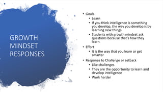 GROWTH
MINDSET
RESPONSES
• Goals
• Learn
• If you think intelligence is something
you develop, the way you develop is by
learning new things
• Students with growth mindset ask
questions because that’s how they
learn
• Effort
• It is the way that you learn or get
smarter
• Response to Challenge or setback
• Like challenges
• They are the opportunity to learn and
develop intelligence
• Work harder
 