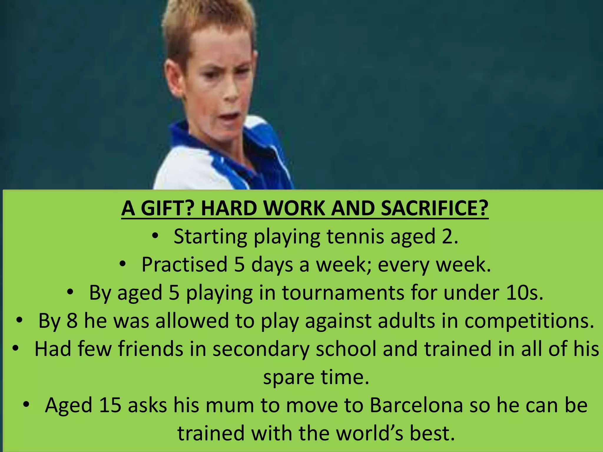 A GIFT? HARD WORK AND SACRIFICE?
• Starting playing tennis aged 2.
• Practised 5 days a week; every week.
• By aged 5 playing in tournaments for under 10s.
• By 8 he was allowed to play against adults in competitions.
• Had few friends in secondary school and trained in all of his
spare time.
• Aged 15 asks his mum to move to Barcelona so he can be
trained with the world’s best.
 