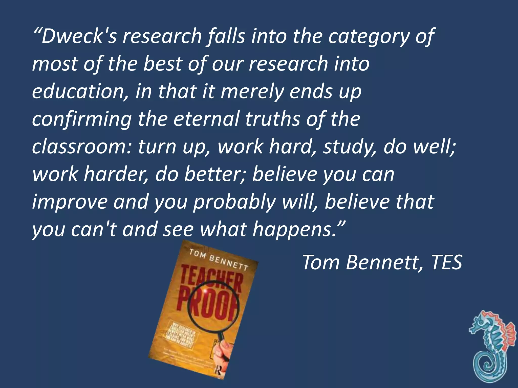 “Dweck's research falls into the category of
most of the best of our research into
education, in that it merely ends up
confirming the eternal truths of the
classroom: turn up, work hard, study, do well;
work harder, do better; believe you can
improve and you probably will, believe that
you can't and see what happens.”
Tom Bennett, TES
 