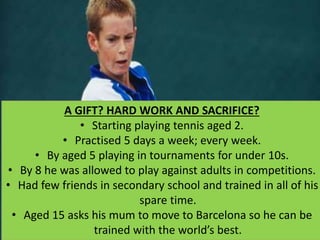 A GIFT? HARD WORK AND SACRIFICE?
• Starting playing tennis aged 2.
• Practised 5 days a week; every week.
• By aged 5 playing in tournaments for under 10s.
• By 8 he was allowed to play against adults in competitions.
• Had few friends in secondary school and trained in all of his
spare time.
• Aged 15 asks his mum to move to Barcelona so he can be
trained with the world’s best.
 