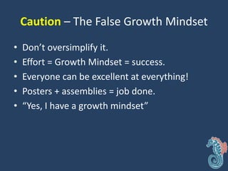 Caution – The False Growth Mindset
• Don’t oversimplify it.
• Effort = Growth Mindset = success.
• Everyone can be excellent at everything!
• Posters + assemblies = job done.
• “Yes, I have a growth mindset”
 