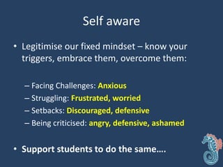 Self aware
• Legitimise our fixed mindset – know your
triggers, embrace them, overcome them:
– Facing Challenges: Anxious
– Struggling: Frustrated, worried
– Setbacks: Discouraged, defensive
– Being criticised: angry, defensive, ashamed
• Support students to do the same….
 