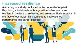Increased resilience
According to a study published in the Journal of Applied
Psychology, individuals with a growth mindset are more
resilient in the face of setbacks, and are more likely to persist in
the face of obstacles. This can lead to improved job
performance and career success.
 