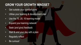 GROW YOUR GROWTH MINDSET
• Get outside your comfort zone
• Utilise your learning & development plan
• Use the 70, 20, 10 learning model
• Expand your learning network
• Seek (and give) feedback
• Start & end your day with a plan
• Regularly reflect
• Be curious!
 