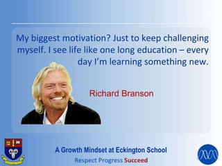 My biggest motivation? Just to keep challenging
myself. I see life like one long education – every
day I’m learning something new.
Richard Branson
A Growth Mindset at Eckington School
 