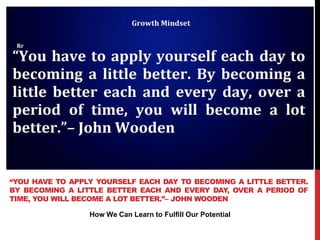 How We Can Learn to Fulfill Our Potential
“YOU HAVE TO APPLY YOURSELF EACH DAY TO BECOMING A LITTLE BETTER.
BY BECOMING A LITTLE BETTER EACH AND EVERY DAY, OVER A PERIOD OF
TIME, YOU WILL BECOME A LOT BETTER.”– JOHN WOODEN
 