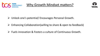 Why Growth Mindset matters?
➢ Unlock one's potential/ Encourages Personal Growth.
➢ Enhancing Collaboration(willing to share & open to feedback)
➢ Fuels innovation & Fosters a culture of Continuous Growth.
 