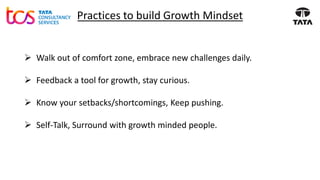 Practices to build Growth Mindset
➢ Walk out of comfort zone, embrace new challenges daily.
➢ Feedback a tool for growth, stay curious.
➢ Know your setbacks/shortcomings, Keep pushing.
➢ Self-Talk, Surround with growth minded people.
 
