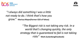 “I always did something I was a little
not ready to do. I think that’s how you
grow.” ~ Marissa Mayer(Former CEO of Yahoo)
“The Biggest risk is not taking any risk. In a
world that’s changing quickly, the only
strategy that is guaranteed to fail is not taking
risks” ~ Mark Zuckerberg(Facebook)
 
