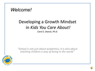 Developing a Growth Mindset
in Kids You Care About!
Carol S. Dweck, Ph.D.
“School is not just about academics; it is also about
teaching children a way of being in the world.”
Welcome!
 