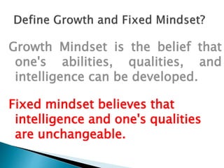 Growth Mindset is the belief that
one's abilities, qualities, and
intelligence can be developed.
Fixed mindset believes that
intelligence and one's qualities
are unchangeable.
 